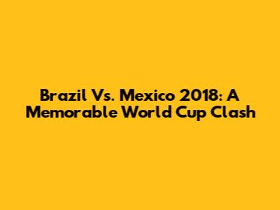 Brazil Vs. Mexico 2018: A Memorable World Cup Clash
