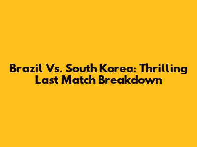 Brazil Vs. South Korea: Thrilling Last Match Breakdown