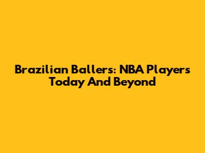 Brazilian Ballers: NBA Players Today And Beyond