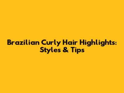 Brazilian Curly Hair Highlights: Styles & Tips
