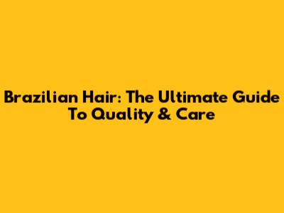 Brazilian Hair: The Ultimate Guide To Quality & Care