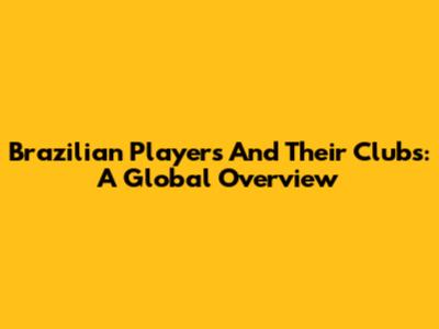 Brazilian Players And Their Clubs: A Global Overview