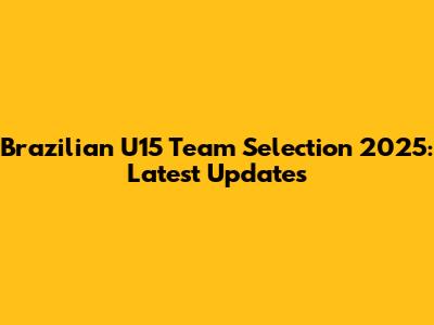 Brazilian U15 Team Selection 2025: Latest Updates