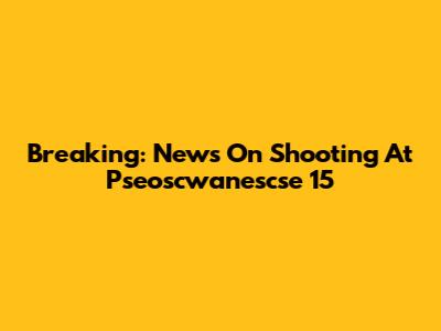 Breaking: News On Shooting At Pseoscwanescse 15