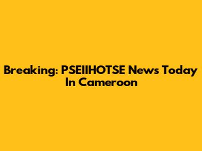 Breaking: PSEIIHOTSE News Today In Cameroon