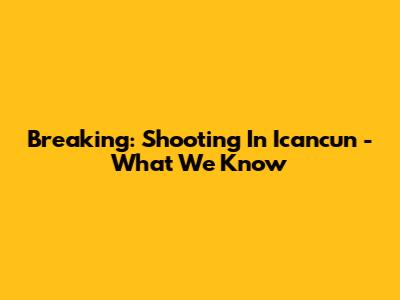 Breaking: Shooting In Icancun - What We Know