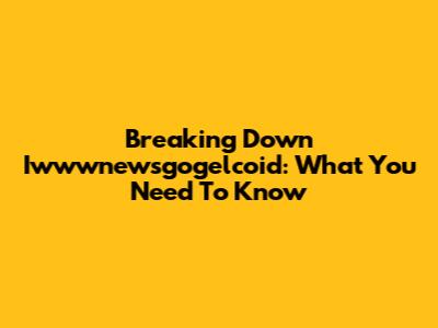 Breaking Down Iwwwnewsgogelcoid: What You Need To Know