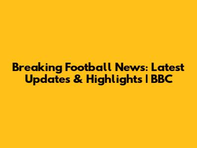 Breaking Football News: Latest Updates & Highlights | BBC