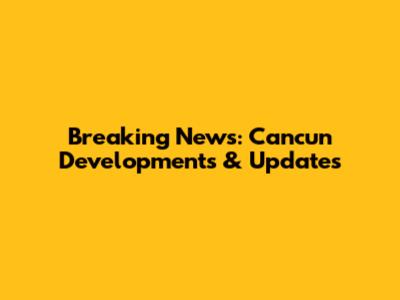 Breaking News: Cancun Developments & Updates