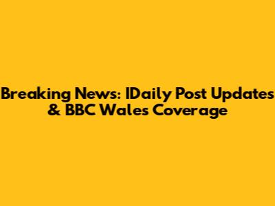 Breaking News: IDaily Post Updates & BBC Wales Coverage