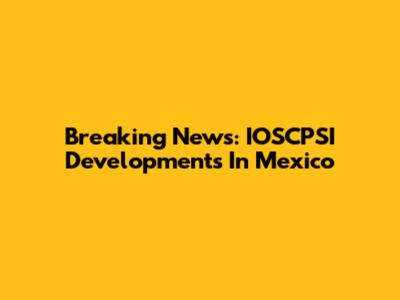 Breaking News: IOSCPSI Developments In Mexico