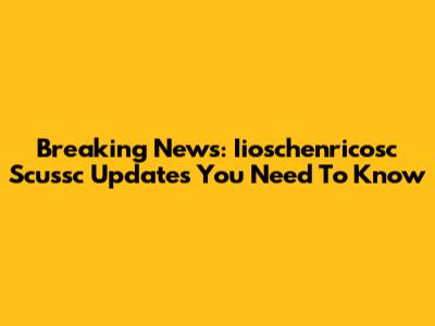 Breaking News: Iioschenricosc Scussc Updates You Need To Know