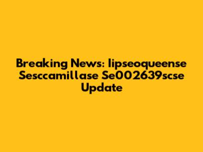 Breaking News: Iipseoqueense Sesccamillase Se002639scse Update