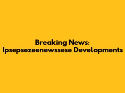 Breaking News: Ipsepsezeenewssese Developments