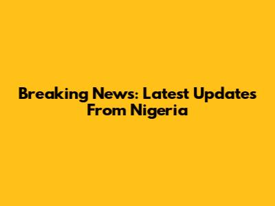 Breaking News: Latest Updates From Nigeria