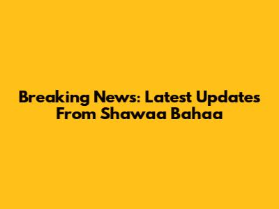 Breaking News: Latest Updates From Shawaa Bahaa