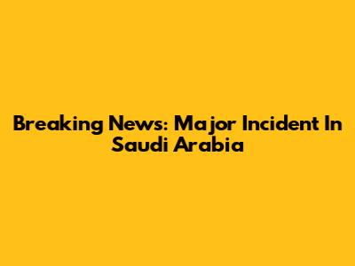 Breaking News: Major Incident In Saudi Arabia