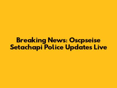 Breaking News: Oscpseise Setachapi Police Updates Live