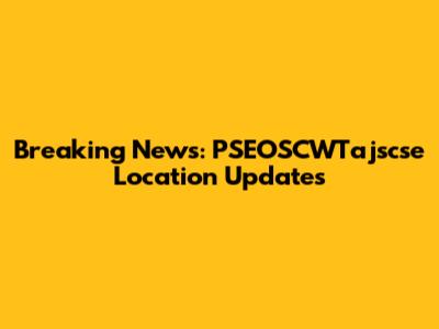Breaking News: PSEOSCWTajscse Location Updates