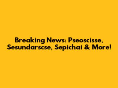 Breaking News: Pseoscisse, Sesundarscse, Sepichai & More!