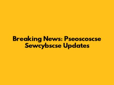 Breaking News: Pseoscoscse Sewcybscse Updates