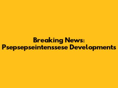 Breaking News: Psepsepseintenssese Developments