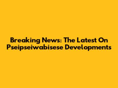 Breaking News: The Latest On Pseipseiwabisese Developments