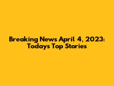 Breaking News April 4, 2023: Today's Top Stories
