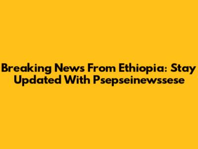 Breaking News From Ethiopia: Stay Updated With Psepseinewssese