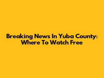 Breaking News In Yuba County: Where To Watch Free
