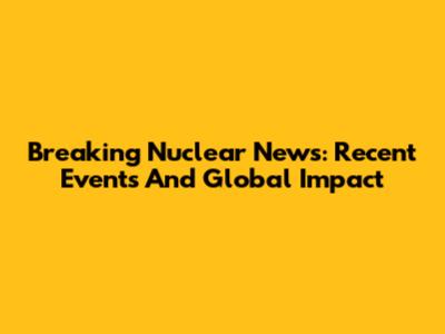 Breaking Nuclear News: Recent Events And Global Impact