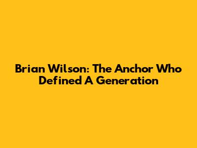 Brian Wilson: The Anchor Who Defined A Generation