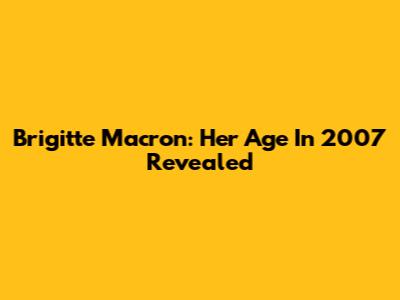 Brigitte Macron: Her Age In 2007 Revealed