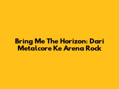 Bring Me The Horizon: Dari Metalcore Ke Arena Rock