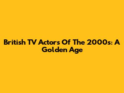 British TV Actors Of The 2000s: A Golden Age