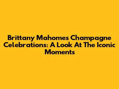 Brittany Mahomes' Champagne Celebrations: A Look At The Iconic Moments