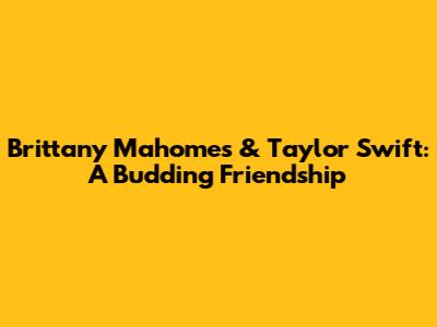 Brittany Mahomes & Taylor Swift: A Budding Friendship