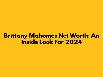 Brittany Mahomes Net Worth: An Inside Look For 2024