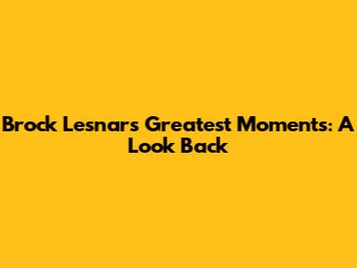 Brock Lesnar's Greatest Moments: A Look Back