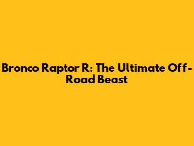 Bronco Raptor R: The Ultimate Off-Road Beast