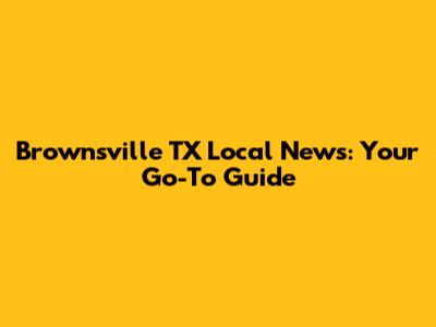 Brownsville TX Local News: Your Go-To Guide