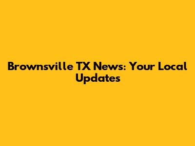 Brownsville TX News: Your Local Updates