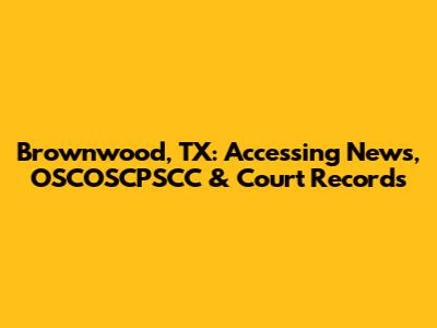 Brownwood, TX: Accessing News, OSCOSCPSCC & Court Records