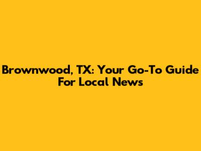 Brownwood, TX: Your Go-To Guide For Local News