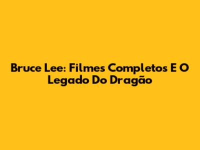 Bruce Lee: Filmes Completos E O Legado Do Dragão