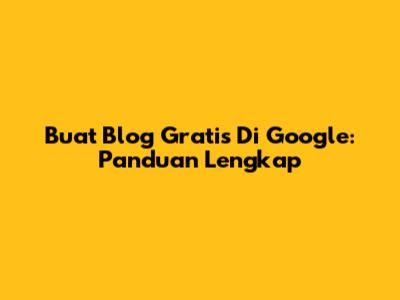 Buat Blog Gratis Di Google: Panduan Lengkap