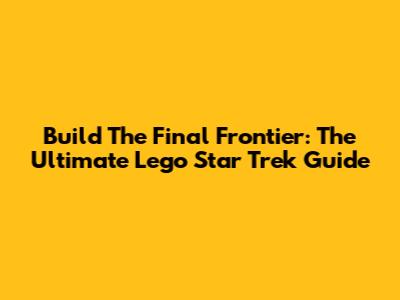 Build The Final Frontier: The Ultimate Lego Star Trek Guide