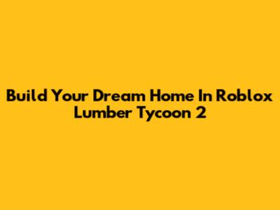 Build Your Dream Home In Roblox Lumber Tycoon 2