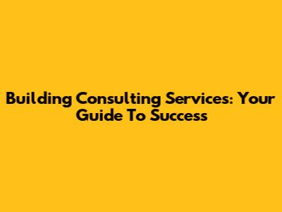 Building Consulting Services: Your Guide To Success