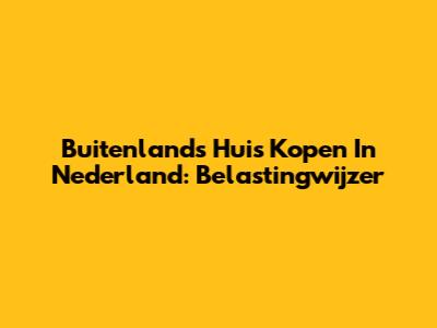 Buitenlands Huis Kopen In Nederland: Belastingwijzer